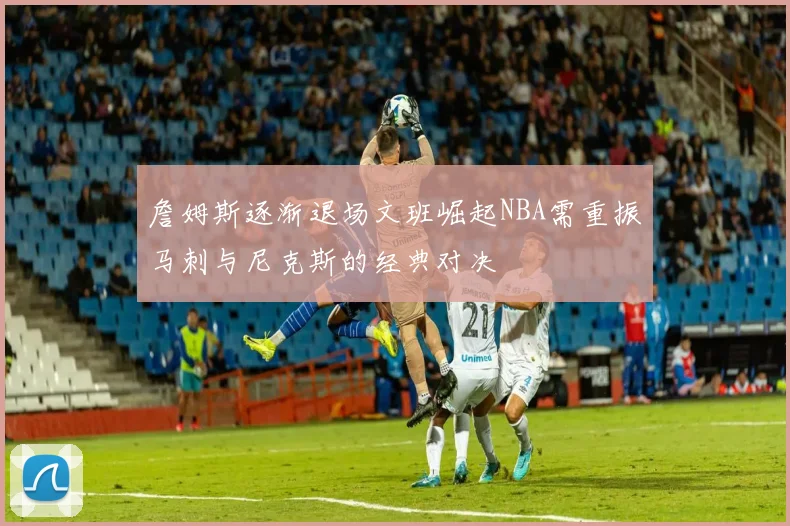 詹姆斯逐渐退场文班崛起NBA需重振马刺与尼克斯的经典对决