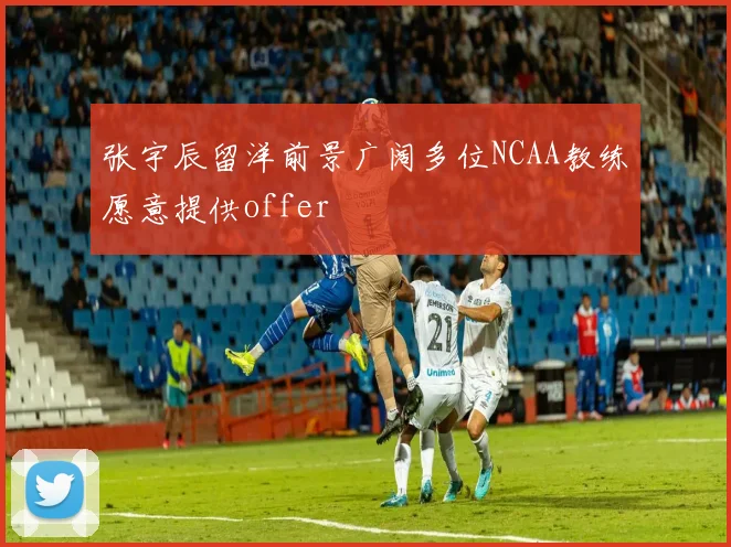 张宇辰留洋前景广阔多位NCAA教练愿意提供offer