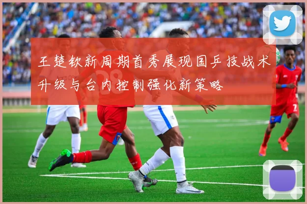 王楚钦新周期首秀展现国乒技战术升级与台内控制强化新策略