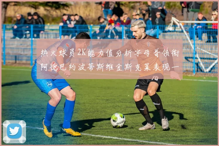 热火球员2K能力值分析字母哥领衔阿德巴约波蒂斯维金斯克莱表现一览