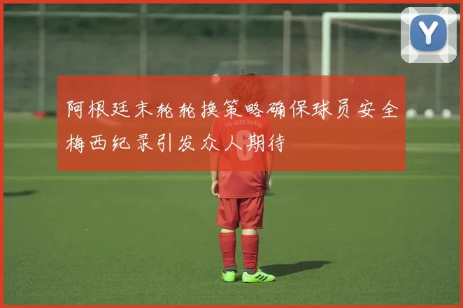 阿根廷末轮轮换策略确保球员安全梅西纪录引发众人期待