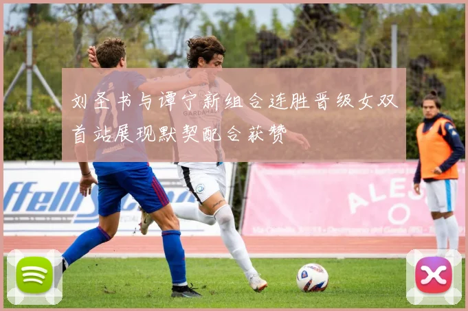 刘圣书与谭宁新组合连胜晋级女双首站展现默契配合获赞