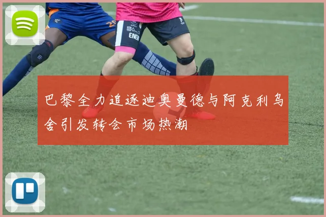 巴黎全力追逐迪奥曼德与阿克利乌舍引发转会市场热潮