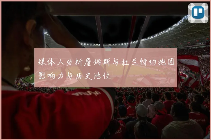 媒体人分析詹姆斯与杜兰特的抱团影响力与历史地位