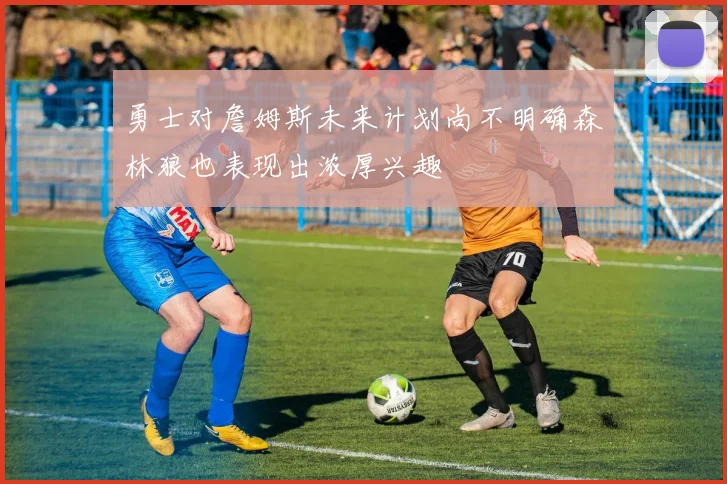 勇士对詹姆斯未来计划尚不明确森林狼也表现出浓厚兴趣