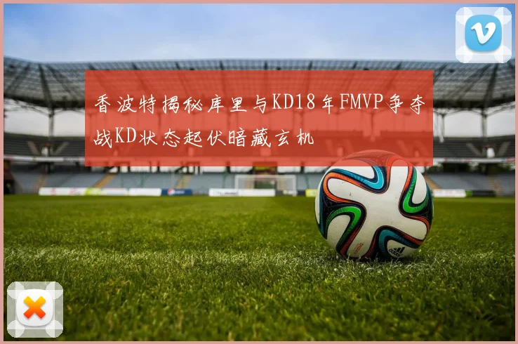 香波特揭秘库里与KD18年FMVP争夺战KD状态起伏暗藏玄机