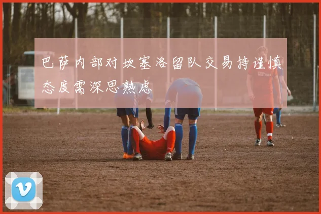 巴萨内部对坎塞洛留队交易持谨慎态度需深思熟虑