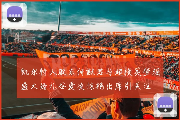 凯尔特人股东何猷君与超模奚梦瑶盛大婚礼谷爱凌惊艳出席引关注