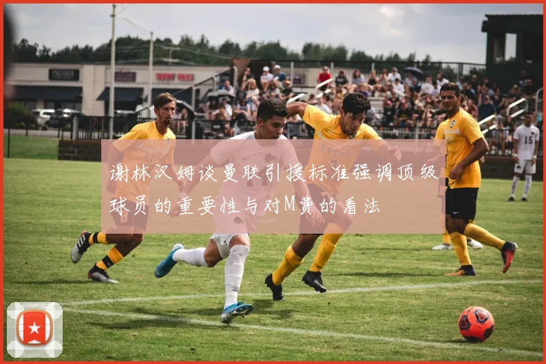 谢林汉姆谈曼联引援标准强调顶级球员的重要性与对M费的看法