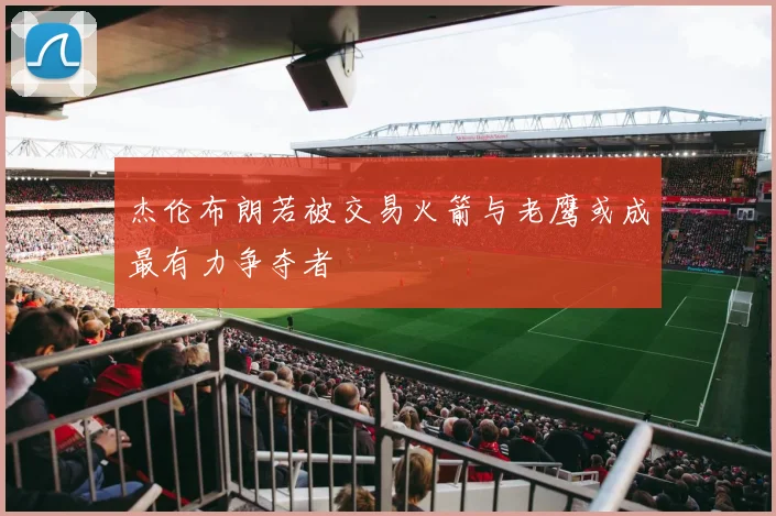 杰伦布朗若被交易火箭与老鹰或成最有力争夺者