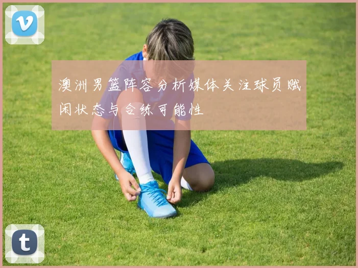 澳洲男篮阵容分析媒体关注球员赋闲状态与合练可能性