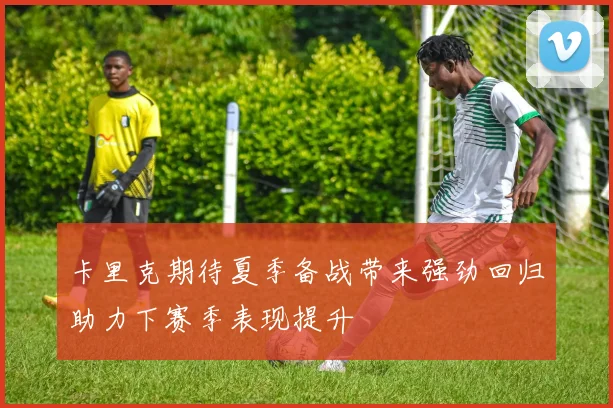 卡里克期待夏季备战带来强劲回归助力下赛季表现提升