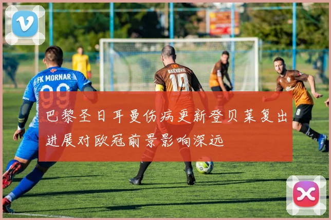 巴黎圣日耳曼伤病更新登贝莱复出进展对欧冠前景影响深远