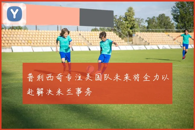 普利西奇专注美国队未来将全力以赴解决米兰事务