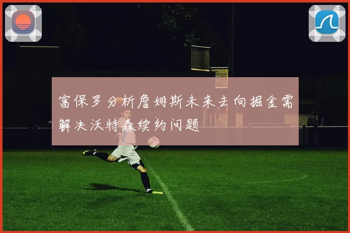 富保罗分析詹姆斯未来去向掘金需解决沃特森续约问题