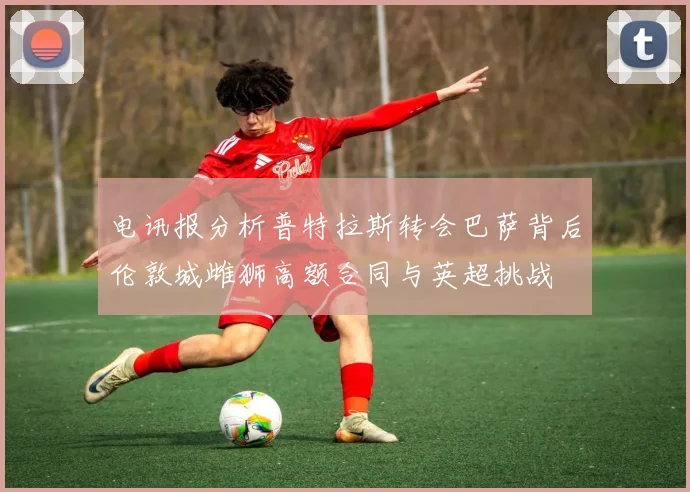 电讯报分析普特拉斯转会巴萨背后伦敦城雌狮高额合同与英超挑战
