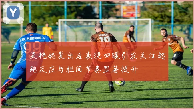 吴艳妮复出后表现回暖引发关注起跑反应与栏间节奏显著提升