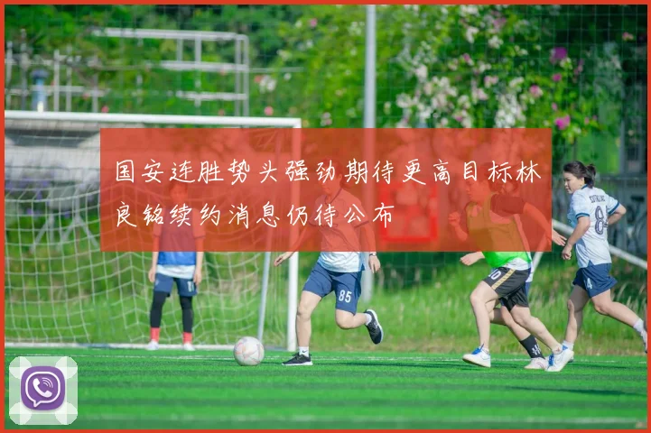 国安连胜势头强劲期待更高目标林良铭续约消息仍待公布
