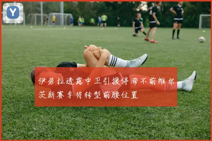 伊劳拉透露中卫引援停滞不前维尔茨新赛季将转型前腰位置