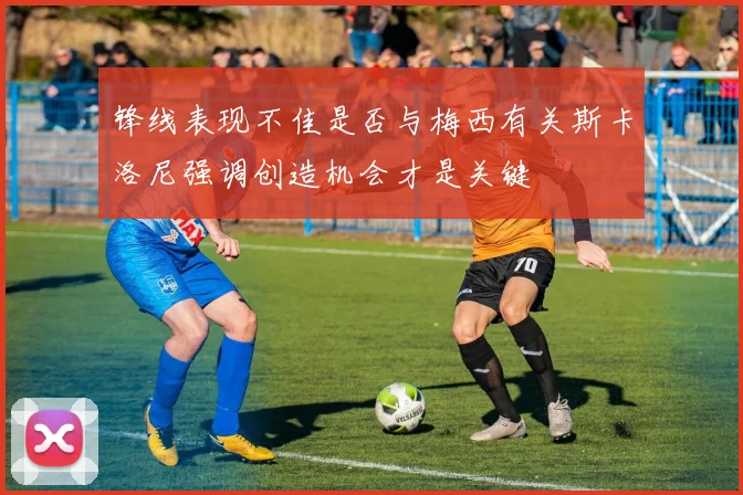 锋线表现不佳是否与梅西有关斯卡洛尼强调创造机会才是关键