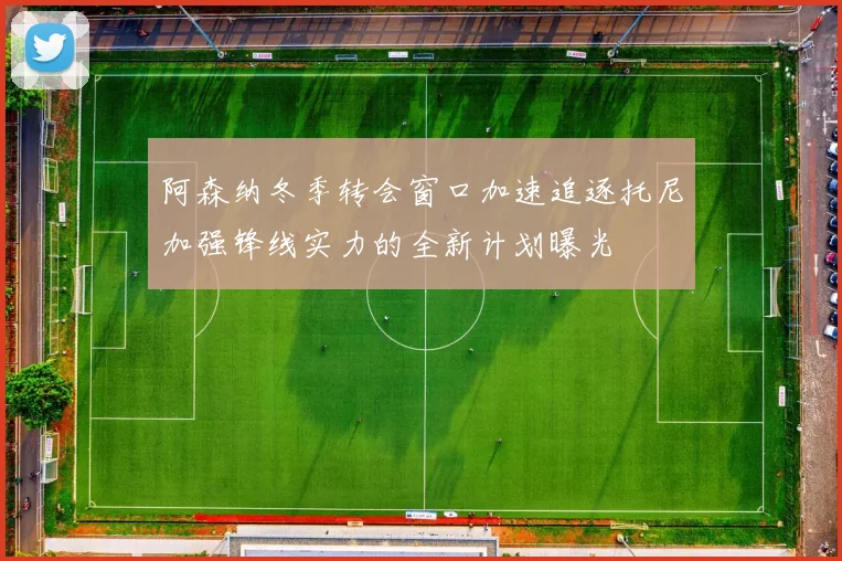 阿森纳冬季转会窗口加速追逐托尼加强锋线实力的全新计划曝光