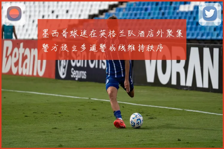 墨西哥球迷在英格兰队酒店外聚集警方设立多道警戒线维持秩序