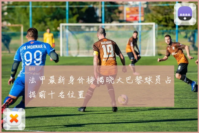 法甲最新身价榜揭晓大巴黎球员占据前十名位置