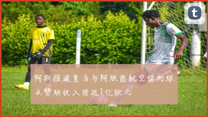 阿斯报道皇马与阿联酋航空续约球衣赞助收入将近1亿欧元